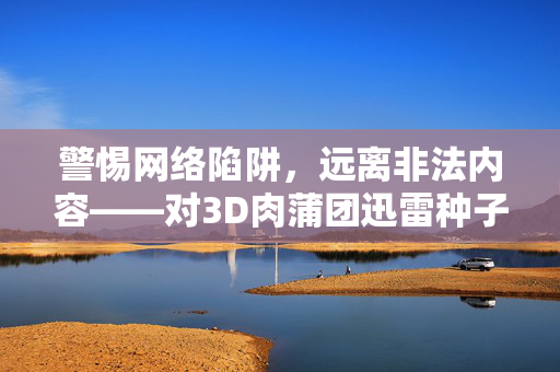 警惕网络陷阱,远离非法内容——对3D肉蒲团迅雷种子等不良信息的警示,警惕不良信息陷阱,远离3D肉蒲团等非法网络内容 警惕网络陷阱,远离非法内容——对3D肉蒲团迅雷种子等不良信息的警示,警惕不良信息陷阱,远离3D肉蒲团等非法网络内容