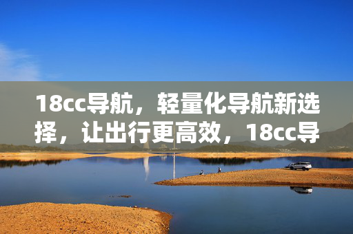 18cc导航,轻量化导航新选择,让出行更高效,18cc导航,轻量化高效出行新选择 18cc导航,轻量化导航新选择,让出行更高效,18cc导航,轻量化高效出行新选择