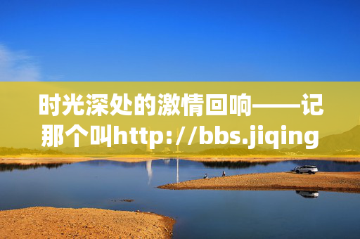 时光深处的激情回响——记那个叫http://bbs.jiqing的论坛,时光深处的激情回响 时光深处的激情回响——记那个叫http://bbs.jiqing的论坛,时光深处的激情回响