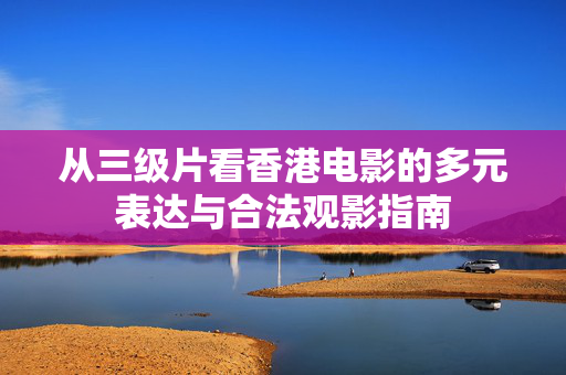从三级片看香港电影的多元表达与合法观影指南 从三级片看香港电影的多元表达与合法观影指南