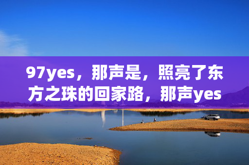 97yes,那声是,照亮了东方之珠的回家路,那声yes,照亮东方之珠回家路 97yes,那声是,照亮了东方之珠的回家路,那声yes,照亮东方之珠回家路