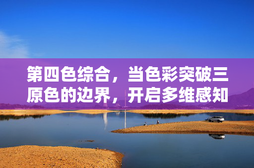第四色综合,当色彩突破三原色的边界,开启多维感知的融合革命,第四色综合,突破三原色边界,开启多维感知融合革命 第四色综合,当色彩突破三原色的边界,开启多维感知的融合革命,第四色综合,突破三原色边界,开启多维感知融合革命