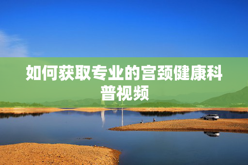 如何获取专业的宫颈健康科普视频 如何获取专业的宫颈健康科普视频