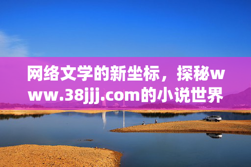 网络文学的新坐标,探秘www.38jjj.com的小说世界 网络文学的新坐标,探秘www.38jjj.com的小说世界