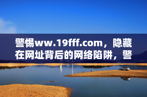 警惕ww.19fff.com,隐藏在网址背后的网络陷阱,警惕ww.19fff.com,隐藏在网址背后的网络陷阱 警惕ww.19fff.com,隐藏在网址背后的网络陷阱,警惕ww.19fff.com,隐藏在网址背后的网络陷阱