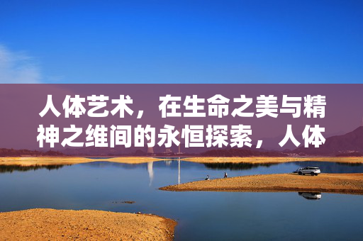 人体艺术,在生命之美与精神之维间的永恒探索,人体艺术,生命之美与精神之维的永恒探索 人体艺术,在生命之美与精神之维间的永恒探索,人体艺术,生命之美与精神之维的永恒探索