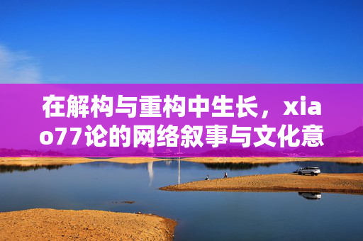 在解构与重构中生长,xiao77论的网络叙事与文化意涵,xiao77论的网络叙事与文化意涵,在解构与重构中生长 在解构与重构中生长,xiao77论的网络叙事与文化意涵,xiao77论的网络叙事与文化意涵,在解构与重构中生长