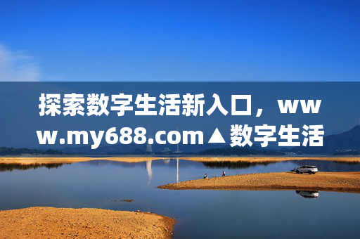 探索数字生活新入口,www.my688.com▲数字生活新入口,www.my688.com 探索数字生活新入口,www.my688.com▲数字生活新入口,www.my688.com