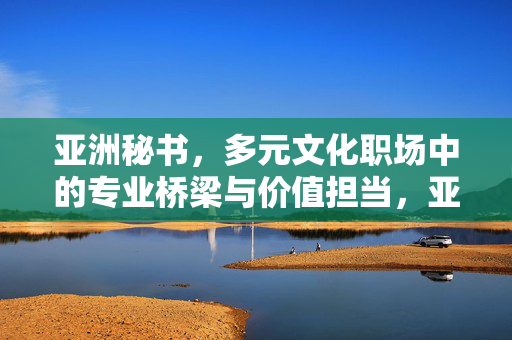 亚洲秘书,多元文化职场中的专业桥梁与价值担当,亚洲秘书,多元文化职场的专业桥梁与价值担当 亚洲秘书,多元文化职场中的专业桥梁与价值担当,亚洲秘书,多元文化职场的专业桥梁与价值担当