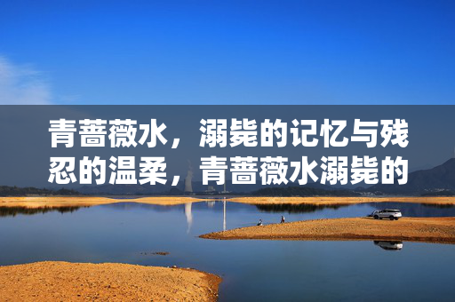 青蔷薇水,溺毙的记忆与残忍的温柔,青蔷薇水溺毙的记忆与残忍的温柔 青蔷薇水,溺毙的记忆与残忍的温柔,青蔷薇水溺毙的记忆与残忍的温柔