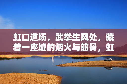 虹口道场,武拳生风处,藏着一座城的烟火与筋骨,虹口道场,武拳生风处藏城烟火筋骨 虹口道场,武拳生风处,藏着一座城的烟火与筋骨,虹口道场,武拳生风处藏城烟火筋骨