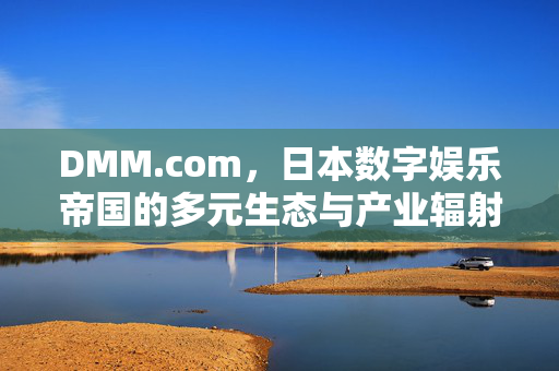 DMM.com，日本数字娱乐帝国的多元生态与产业辐射力，DMM.com，日本数字娱乐帝国的多元生态与产业辐射力