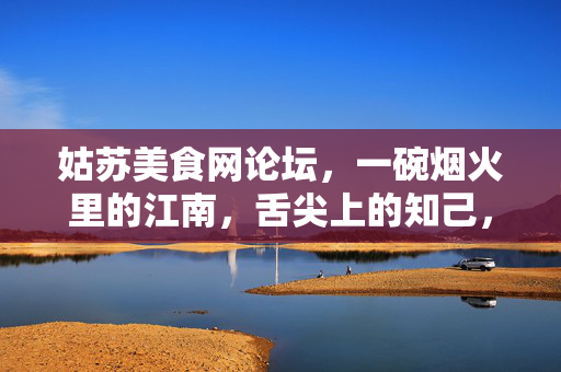 姑苏美食网论坛,一碗烟火里的江南,舌尖上的知己,烟火里的江南,舌尖上的姑苏知己 姑苏美食网论坛,一碗烟火里的江南,舌尖上的知己,烟火里的江南,舌尖上的姑苏知己