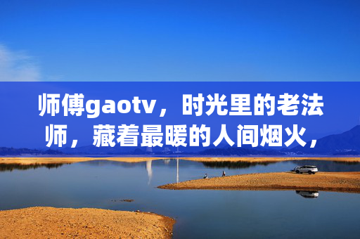 师傅gaotv，时光里的老法师，藏着最暖的人间烟火，师傅gaotv，时光里的老法师，暖人间烟火