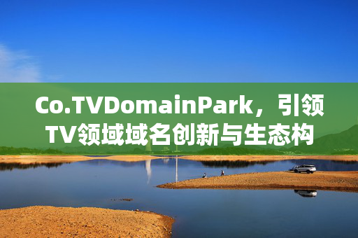 Co.TVDomainPark,引领TV领域域名创新与生态构建,Co.TVDomainPark引领TV域名创新与生态构建 Co.TVDomainPark,引领TV领域域名创新与生态构建,Co.TVDomainPark引领TV域名创新与生态构建