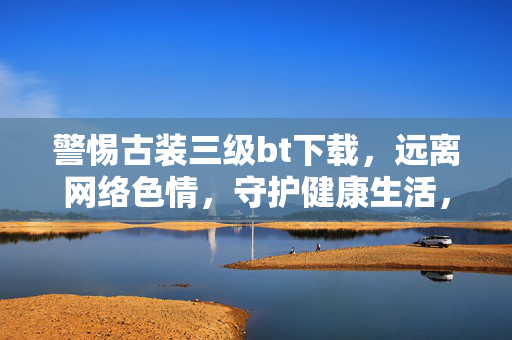 警惕古装三级bt下载,远离网络色情,守护健康生活,警惕古装三级bt下载,远离网络色情守护健康生活 警惕古装三级bt下载,远离网络色情,守护健康生活,警惕古装三级bt下载,远离网络色情守护健康生活