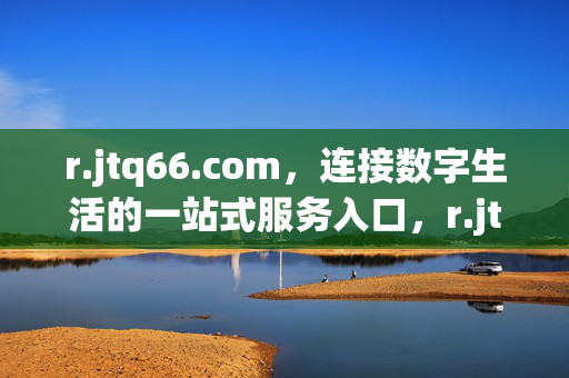 r.jtq66.com,连接数字生活的一站式服务入口,r.jtq66.com,连接数字生活的一站式服务入口 r.jtq66.com,连接数字生活的一站式服务入口,r.jtq66.com,连接数字生活的一站式服务入口