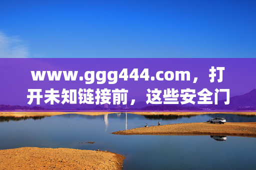 www.ggg444.com，打开未知链接前，这些安全门你必须知道，打开未知链接前，这些安全门你必须知道