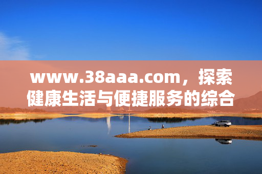 www.38aaa.com,探索健康生活与便捷服务的综合平台,www.38aaa.com,健康生活与便捷服务的综合平台 www.38aaa.com,探索健康生活与便捷服务的综合平台,www.38aaa.com,健康生活与便捷服务的综合平台