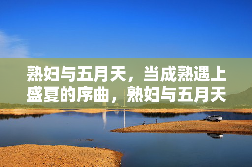 熟妇与五月天,当成熟遇上盛夏的序曲,熟妇与五月天,成熟遇上盛夏序曲 熟妇与五月天,当成熟遇上盛夏的序曲,熟妇与五月天,成熟遇上盛夏序曲