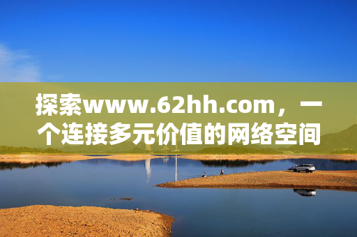 探索www.62hh.com,一个连接多元价值的网络空间,www.62hh.com,连接多元价值的网络空间 探索www.62hh.com,一个连接多元价值的网络空间,www.62hh.com,连接多元价值的网络空间