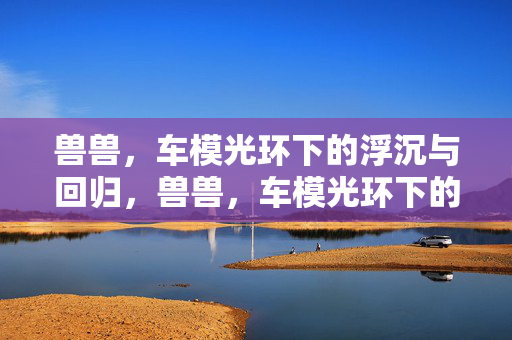 兽兽,车模光环下的浮沉与回归,兽兽,车模光环下的浮沉与回归 兽兽,车模光环下的浮沉与回归,兽兽,车模光环下的浮沉与回归