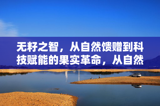无籽之智,从自然馈赠到科技赋能的果实革命,从自然馈赠到科技赋能,无籽果实的智慧革命 无籽之智,从自然馈赠到科技赋能的果实革命,从自然馈赠到科技赋能,无籽果实的智慧革命