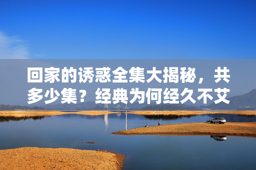 回家的诱惑全集大揭秘,共多少集?经典为何经久不艾?回家的诱惑全集集数揭秘,经典为何经久不衰? 回家的诱惑全集大揭秘,共多少集?经典为何经久不艾?回家的诱惑全集集数揭秘,经典为何经久不衰?