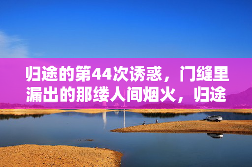 归途的第44次诱惑,门缝里漏出的那缕人间烟火,归途四十四次诱惑,门缝烟火慰风尘 归途的第44次诱惑,门缝里漏出的那缕人间烟火,归途四十四次诱惑,门缝烟火慰风尘