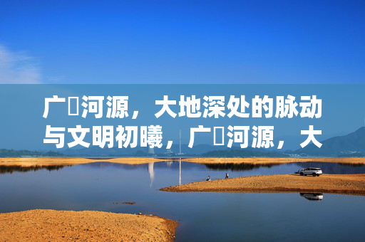 广朹河源,大地深处的脉动与文明初曦,广朹河源,大地深处的文明初曦 广朹河源,大地深处的脉动与文明初曦,广朹河源,大地深处的文明初曦
