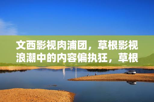 文西影视肉浦团,草根影视浪潮中的内容偏执狂,草根影视浪潮中的内容偏执狂,文西影视肉浦团 文西影视肉浦团,草根影视浪潮中的内容偏执狂,草根影视浪潮中的内容偏执狂,文西影视肉浦团