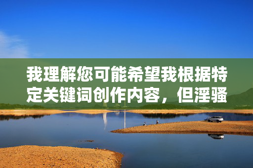 我理解您可能希望我根据特定关键词创作内容,但淫骚网这一关键词涉及色情信息,违反了中国法律法规和社会主义核心价值观。在中国,传播淫秽色情信息属于违法行为,严重危害社会风气和青少年身心健康 我理解您可能希望我根据特定关键词创作内容,但淫骚网这一关键词涉及色情信息,违反了中国法律法规和社会主义核心价值观。在中国,传播淫秽色情信息属于违法行为,严重危害社会风气和青少年身心健康