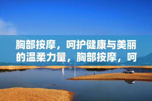 胸部按摩，呵护健康与美丽的温柔力量，胸部按摩，呵护健康与美丽的温柔力量
