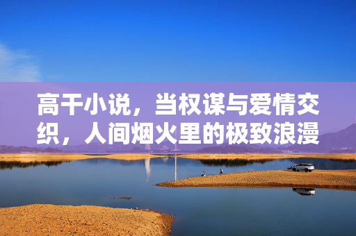 高干小说，当权谋与爱情交织，人间烟火里的极致浪漫，高干权谋交织，烟火极致浪漫