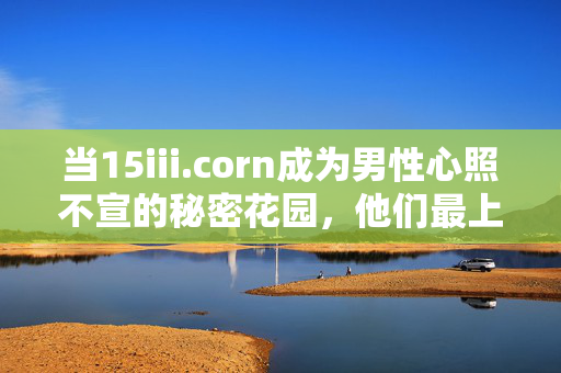 当15iii.corn成为男性心照不宣的秘密花园,他们最上头的,到底是什么?15iii.corn,男性秘密花园里最让人上头的是什么? 当15iii.corn成为男性心照不宣的秘密花园,他们最上头的,到底是什么?15iii.corn,男性秘密花园里最让人上头的是什么?