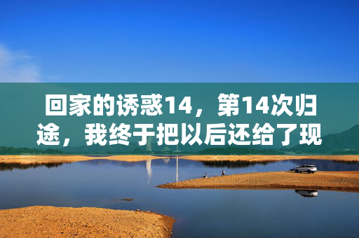 回家的诱惑14,第14次归途,我终于把以后还给了现在,归途终释,以后还给了现在 回家的诱惑14,第14次归途,我终于把以后还给了现在,归途终释,以后还给了现在