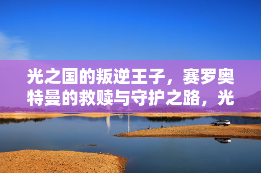 光之国的叛逆王子,赛罗奥特曼的救赎与守护之路,光之国叛逆王子赛罗的救赎守护之路 光之国的叛逆王子,赛罗奥特曼的救赎与守护之路,光之国叛逆王子赛罗的救赎守护之路