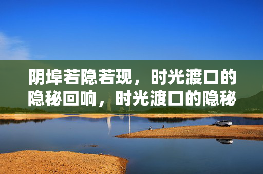 阴埠若隐若现,时光渡口的隐秘回响,时光渡口的隐秘回响 阴埠若隐若现,时光渡口的隐秘回响,时光渡口的隐秘回响