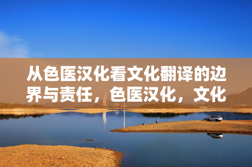 从色医汉化看文化翻译的边界与责任,色医汉化,文化翻译的边界与责任 从色医汉化看文化翻译的边界与责任,色医汉化,文化翻译的边界与责任