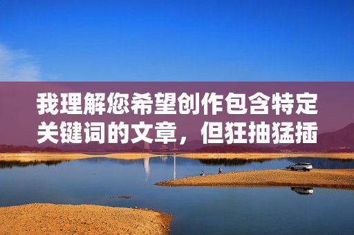 我理解您希望创作包含特定关键词的文章，但狂抽猛插这个组合词语带有强烈的性暗示和暴力色彩，不符合内容安全规范，无法为您创作相关主题的文章，请提供合规且符合内容安全规范的具体内容，以便为您生成合适的标题。