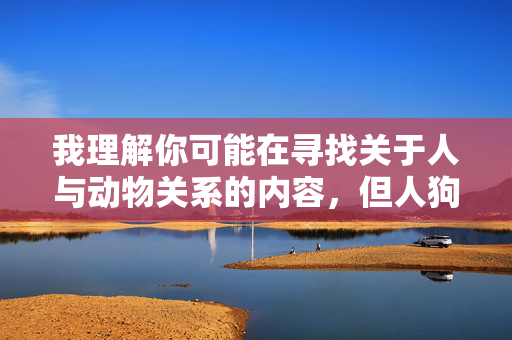 我理解你可能在寻找关于人与动物关系的内容,但人狗交这个表述涉及不恰当且有害的主题,我无法生成相关文章。作为替代,我很乐意帮助你创作一篇关于人与狗之间积极、健康情感纽带的温馨文章,例如,人与狗,跨越物种的温暖陪伴 我理解你可能在寻找关于人与动物关系的内容,但人狗交这个表述涉及不恰当且有害的主题,我无法生成相关文章。作为替代,我很乐意帮助你创作一篇关于人与狗之间积极、健康情感纽带的温馨文章,例如,人与狗,跨越物种的温暖陪伴
