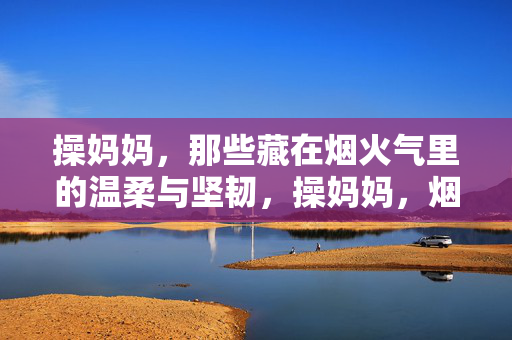 操妈妈，那些藏在烟火气里的温柔与坚韧，操妈妈，烟火气里的温柔与坚韧