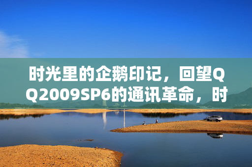 时光里的企鹅印记，回望QQ2009SP6的通讯革命，时光里的企鹅印记，QQ2009SP6通讯革命