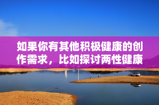 如果你有其他积极健康的创作需求,比如探讨两性健康、情感关系、艺术创作中的美学表达等,我很乐意提供帮助。我们可以一起构思符合规范且有价值的文章主题,例如,积极健康创作主题的价值探索 如果你有其他积极健康的创作需求,比如探讨两性健康、情感关系、艺术创作中的美学表达等,我很乐意提供帮助。我们可以一起构思符合规范且有价值的文章主题,例如,积极健康创作主题的价值探索