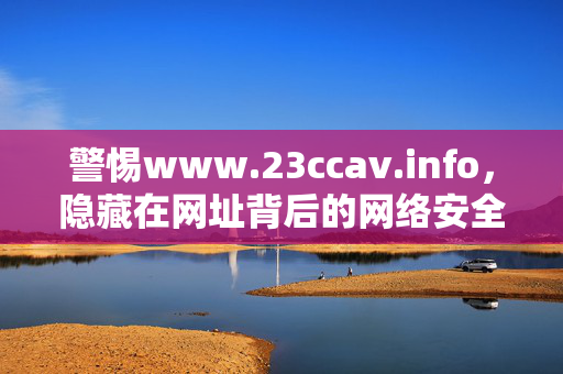 警惕www.23ccav.info,隐藏在网址背后的网络安全风险,警惕www.23ccav.info背后的网络安全风险 警惕www.23ccav.info,隐藏在网址背后的网络安全风险,警惕www.23ccav.info背后的网络安全风险