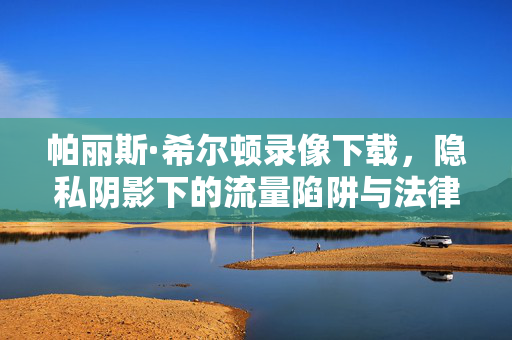帕丽斯·希尔顿录像下载,隐私阴影下的流量陷阱与法律警示,帕丽斯·希尔顿录像下载,隐私阴影下的流量陷阱与法律警示 帕丽斯·希尔顿录像下载,隐私阴影下的流量陷阱与法律警示,帕丽斯·希尔顿录像下载,隐私阴影下的流量陷阱与法律警示