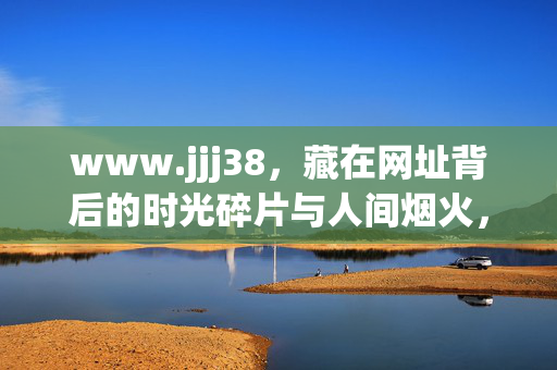 www.jjj38,藏在网址背后的时光碎片与人间烟火,www.jjj38,藏在网址背后的时光碎片与人间烟火 www.jjj38,藏在网址背后的时光碎片与人间烟火,www.jjj38,藏在网址背后的时光碎片与人间烟火