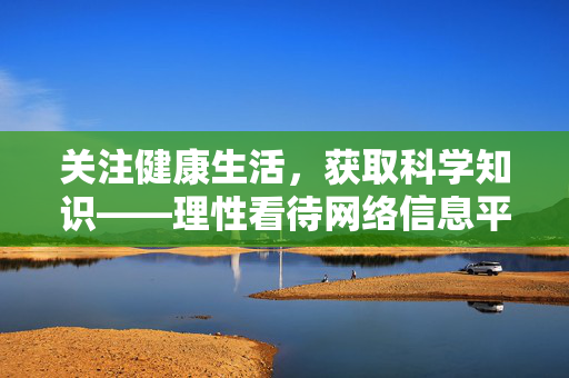 关注健康生活,获取科学知识——理性看待网络信息平台,科学守护健康,理性辨别网络信息 关注健康生活,获取科学知识——理性看待网络信息平台,科学守护健康,理性辨别网络信息