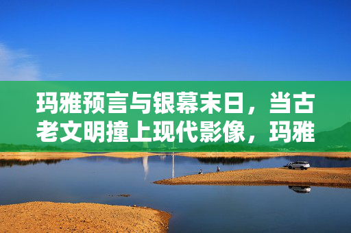 玛雅预言与银幕末日，当古老文明撞上现代影像，玛雅预言撞银幕末日，古老文明的现代影像