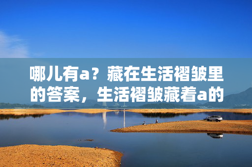 哪儿有a?藏在生活褶皱里的答案,生活褶皱藏着a的答案 哪儿有a?藏在生活褶皱里的答案,生活褶皱藏着a的答案